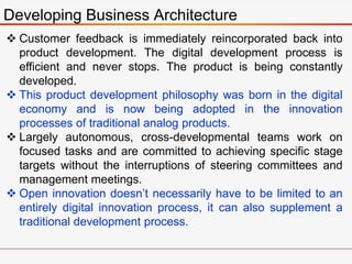 Developing Business Architecture
 Customer feedback is immediately reincorporated back into
product development. The digital development process is
efficient and never stops. The product is being constantly
developed.
 This product development philosophy was born in the digital
economy and is now being adopted in the innovation
processes of traditional analog products.
 Largely autonomous, cross-developmental teams work on
focused tasks and are committed to achieving specific stage
targets without the interruptions of steering committees and
management meetings.
 Open innovation doesn’t necessarily have to be limited to an
entirely digital innovation process, it can also supplement a
traditional development process.
 