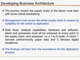 Developing Business Architecture
 The journey toward the supply chain of the future must start
with some critical stocktaking.
 Management must review the entire supply chain to assess its
suitability for the switch to digitization.
 Data flows, analysis capabilities, hardware and software,
talent and processes must all be analyzed at every point in
the supply chain, and assessed on a 1-to-5 scale, in which 1
denotes predominantly paper data and 5 denotes digital
excellence.
 The findings will then form the foundations for the digitization
process.
 