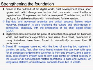 Strengthening the foundation
 Speed is the hallmark of the digital world. Fast development times, short
cycles and rabid change are factors that overwhelm most traditional
organizations. Companies can build a two-speed IT architecture, which is
deployed for stable functions with minimal need for intervention.
 Big data and advanced analytics are critical success factors today.
However, digitization is also changing the culture and organization of
companies, especially with the emergence of the chief digital officer
(CDO).
 Digitization has increased the pace of innovation throughout the business
world, and customers’ expectations have risen. As a result, companies in
many industries have been forced to dramatically increase their IT
performance.
 Smart IT managers came up with the idea of running two systems in
parallel: an agile, fast, often cloud-based system that can work with apps
for all processes targeting the customer (a front-end system), and a stable,
solid, cost-effective system with its own data center or rented capacity in
the cloud for all noncustomer-related operations (a back-end system). An
integration platform, or middleware, connects these two IT worlds.
 