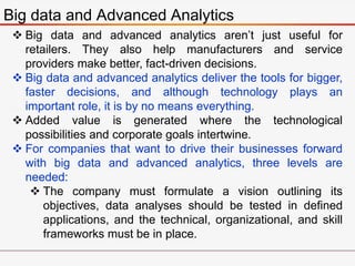 Big data and Advanced Analytics
 Big data and advanced analytics aren’t just useful for
retailers. They also help manufacturers and service
providers make better, fact-driven decisions.
 Big data and advanced analytics deliver the tools for bigger,
faster decisions, and although technology plays an
important role, it is by no means everything.
 Added value is generated where the technological
possibilities and corporate goals intertwine.
 For companies that want to drive their businesses forward
with big data and advanced analytics, three levels are
needed:
 The company must formulate a vision outlining its
objectives, data analyses should be tested in defined
applications, and the technical, organizational, and skill
frameworks must be in place.
 