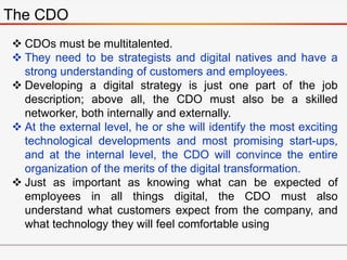 The CDO
 CDOs must be multitalented.
 They need to be strategists and digital natives and have a
strong understanding of customers and employees.
 Developing a digital strategy is just one part of the job
description; above all, the CDO must also be a skilled
networker, both internally and externally.
 At the external level, he or she will identify the most exciting
technological developments and most promising start-ups,
and at the internal level, the CDO will convince the entire
organization of the merits of the digital transformation.
 Just as important as knowing what can be expected of
employees in all things digital, the CDO must also
understand what customers expect from the company, and
what technology they will feel comfortable using
 
