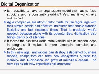 Digital Organization
 Is it possible to have an organization model that has no fixed
structure and is constantly evolving? Yes, and it works very
well, in fact.
 Agile companies are almost tailor made for the digital age with
their simple, stable and effective structures that enable extreme
flexibility and fast response times. That is precisely what’s
needed, because along with its opportunities, digitization also
brings plenty of challenges.
 It makes the business world more volatile with its sudden leaps
in progress; it makes it more uncertain, complex and
ambiguous.
 In this new age, innovations can destroy established business
models, competitors can form new ecosystems outside the
industry, and businesses can grow at incredible speeds. The
new age needs new organizational structures.
 
