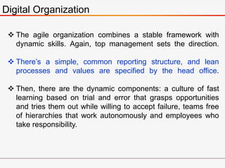 Digital Organization
 The agile organization combines a stable framework with
dynamic skills. Again, top management sets the direction.
 There’s a simple, common reporting structure, and lean
processes and values are specified by the head office.
 Then, there are the dynamic components: a culture of fast
learning based on trial and error that grasps opportunities
and tries them out while willing to accept failure, teams free
of hierarchies that work autonomously and employees who
take responsibility.
 