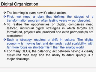 Digital Organization
 The learning is over; now it’s about action.
 First, we need a plan that defines the stages of a
transformation program often lasting years — our blueprint.
 To realize the opportunities of digital, companies need
tailored, individual digital strategies in which targets are
formulated, projects are launched and even partnerships are
considered.
 Such a strategy requires a shift in culture: The digital
economy is moving fast and demands rapid scalability, with
far more focus on short-termism than the analog world.
 For many CEOs, the balancing act between having a clearly
structured road map and the ability to adapt quickly is a
major challenge.
 