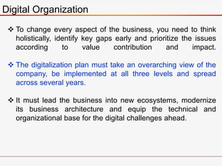 Digital Organization
 To change every aspect of the business, you need to think
holistically, identify key gaps early and prioritize the issues
according to value contribution and impact.
 The digitalization plan must take an overarching view of the
company, be implemented at all three levels and spread
across several years.
 It must lead the business into new ecosystems, modernize
its business architecture and equip the technical and
organizational base for the digital challenges ahead.
 