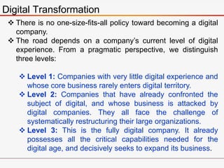 Digital Transformation
 There is no one-size-fits-all policy toward becoming a digital
company.
 The road depends on a company’s current level of digital
experience. From a pragmatic perspective, we distinguish
three levels:
 Level 1: Companies with very little digital experience and
whose core business rarely enters digital territory.
 Level 2: Companies that have already confronted the
subject of digital, and whose business is attacked by
digital companies. They all face the challenge of
systematically restructuring their large organizations.
 Level 3: This is the fully digital company. It already
possesses all the critical capabilities needed for the
digital age, and decisively seeks to expand its business.
 