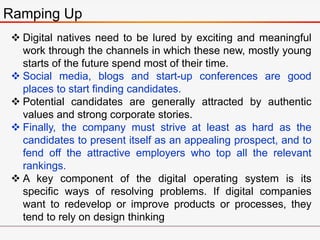 Ramping Up
 Digital natives need to be lured by exciting and meaningful
work through the channels in which these new, mostly young
starts of the future spend most of their time.
 Social media, blogs and start-up conferences are good
places to start finding candidates.
 Potential candidates are generally attracted by authentic
values and strong corporate stories.
 Finally, the company must strive at least as hard as the
candidates to present itself as an appealing prospect, and to
fend off the attractive employers who top all the relevant
rankings.
 A key component of the digital operating system is its
specific ways of resolving problems. If digital companies
want to redevelop or improve products or processes, they
tend to rely on design thinking
 