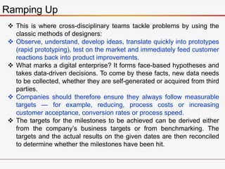 Ramping Up
 This is where cross-disciplinary teams tackle problems by using the
classic methods of designers:
 Observe, understand, develop ideas, translate quickly into prototypes
(rapid prototyping), test on the market and immediately feed customer
reactions back into product improvements.
 What marks a digital enterprise? It forms face-based hypotheses and
takes data-driven decisions. To come by these facts, new data needs
to be collected, whether they are self-generated or acquired from third
parties.
 Companies should therefore ensure they always follow measurable
targets — for example, reducing, process costs or increasing
customer acceptance, conversion rates or process speed.
 The targets for the milestones to be achieved can be derived either
from the company’s business targets or from benchmarking. The
targets and the actual results on the given dates are then reconciled
to determine whether the milestones have been hit.
 