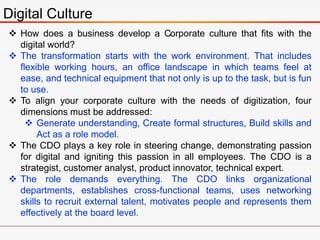 Digital Culture
 How does a business develop a Corporate culture that fits with the
digital world?
 The transformation starts with the work environment. That includes
flexible working hours, an office landscape in which teams feel at
ease, and technical equipment that not only is up to the task, but is fun
to use.
 To align your corporate culture with the needs of digitization, four
dimensions must be addressed:
 Generate understanding, Create formal structures, Build skills and
Act as a role model.
 The CDO plays a key role in steering change, demonstrating passion
for digital and igniting this passion in all employees. The CDO is a
strategist, customer analyst, product innovator, technical expert.
 The role demands everything. The CDO links organizational
departments, establishes cross-functional teams, uses networking
skills to recruit external talent, motivates people and represents them
effectively at the board level.
 
