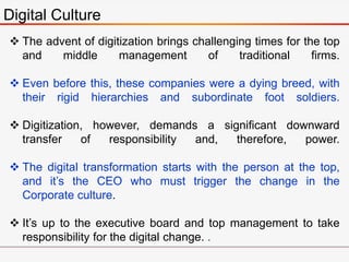 Digital Culture
 The advent of digitization brings challenging times for the top
and middle management of traditional firms.
 Even before this, these companies were a dying breed, with
their rigid hierarchies and subordinate foot soldiers.
 Digitization, however, demands a significant downward
transfer of responsibility and, therefore, power.
 The digital transformation starts with the person at the top,
and it’s the CEO who must trigger the change in the
Corporate culture.
 It’s up to the executive board and top management to take
responsibility for the digital change. .
 