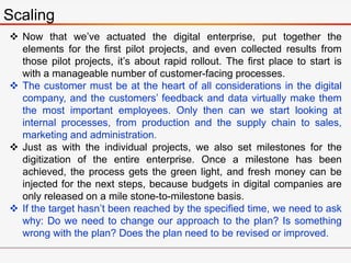 Scaling
 Now that we’ve actuated the digital enterprise, put together the
elements for the first pilot projects, and even collected results from
those pilot projects, it’s about rapid rollout. The first place to start is
with a manageable number of customer-facing processes.
 The customer must be at the heart of all considerations in the digital
company, and the customers’ feedback and data virtually make them
the most important employees. Only then can we start looking at
internal processes, from production and the supply chain to sales,
marketing and administration.
 Just as with the individual projects, we also set milestones for the
digitization of the entire enterprise. Once a milestone has been
achieved, the process gets the green light, and fresh money can be
injected for the next steps, because budgets in digital companies are
only released on a mile stone-to-milestone basis.
 If the target hasn’t been reached by the specified time, we need to ask
why: Do we need to change our approach to the plan? Is something
wrong with the plan? Does the plan need to be revised or improved.
 