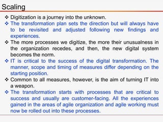 Scaling
 Digitization is a journey into the unknown.
 The transformation plan sets the direction but will always have
to be revisited and adjusted following new findings and
experiences.
 The more processes we digitize, the more their unusualness in
the organization recedes, and then, the new digital system
becomes the norm.
 IT is critical to the success of the digital transformation. The
manner, scope and timing of measures differ depending on the
starting position.
 Common to all measures, however, is the aim of turning IT into
a weapon.
 The transformation starts with processes that are critical to
success and usually are customer-facing. All the experiences
gained in the areas of agile organization and agile working must
now be rolled out into these processes.
 