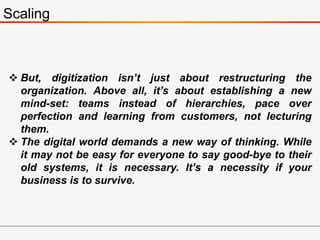 Scaling
 But, digitization isn’t just about restructuring the
organization. Above all, it’s about establishing a new
mind-set: teams instead of hierarchies, pace over
perfection and learning from customers, not lecturing
them.
 The digital world demands a new way of thinking. While
it may not be easy for everyone to say good-bye to their
old systems, it is necessary. It’s a necessity if your
business is to survive.
 
