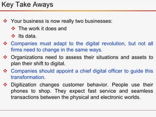  Your business is now really two businesses:
 The work it does and
 Its data.
 Companies must adapt to the digital revolution, but not all
firms need to change in the same ways.
 Organizations need to assess their situations and assets to
plan their shift to digital.
 Companies should appoint a chief digital officer to guide this
transformation.
 Digitization changes customer behavior. People use their
phones to shop. They expect fast service and seamless
transactions between the physical and electronic worlds.
Key Take Aways
 