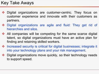  Digital organizations are customer-centric. They focus on
customer experience and innovate with their customers as
partners.
 Digital organizations are agile and fluid: They get rid of
hierarchies and silos.
 All companies will be competing for the same scarce digital
talent, so digital organizations must have an active plan for
finding and retaining skilled workers.
 Increased security is critical for digital businesses; integrate it
into your technology plans and your risk management.
 Digital organizations move quickly, so their technology needs
to support speed.
Key Take Aways
 