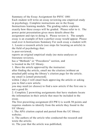 Summary of the Essay Assignment for PSYC 1001
Each student will write an essay reviewing one empirical study
in psychology. Complete instructions are in the Essay
Instructions learning module. The grading rubric explains
exactly how these essays will be graded. Please refer to it. The
power point presentation gives more details about the
assignment and tips to doing it. Please review it. The sample
essay is an example of how a perfect essay would appear. Please
read over it.Instructions Summary For each essay a student will:
1. Locate a research article (see steps for locating an article) in
the field of psychology that:
is peer-reviewed,
reports an original empirical study (no meta-analyses or
literature reviews),
has a “Methods” or “Procedures” section, and
is located in the UC library.
1. Have the article approved by the instructor:
after finding the article, email me the citation (without an
attached pdf) using the library’s citation page for the article.
my email is [email protected].
within 2 days I will email back approving the article or asking
you to find a new article.
you may need (or choose) to find a new article if the first one is
not a good fit.
2. Complete 2 prewriting assignments that have students locate
the information in their article that must be included in the
essay.
The first prewriting assignment (EI PW1) is worth 50 points and
requires students to identify from the article they found in the
UC library:
i. The APA citation copied and pasted from the UC library
website;
ii. The authors of the article who conducted the research and
wrote the article;
iii. The year that the article was published;
 