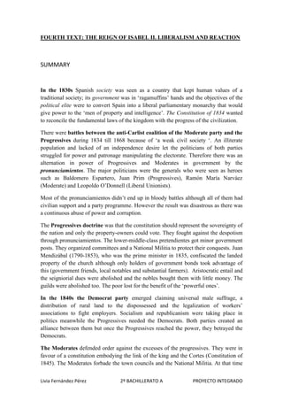 FOURTH TEXT: THE REIGN OF ISABEL II. LIBERALISM AND REACTION

SUMMARY

In the 1830s Spanish society was seen as a country that kept human values of a
traditional society; its government was in ‘ragamuffins’ hands and the objectives of the
political elite were to convert Spain into a liberal parliamentary monarchy that would
give power to the ‘men of property and intelligence’. The Constitution of 1834 wanted
to reconcile the fundamental laws of the kingdom with the progress of the civilization.
There were battles between the anti-Carlist coalition of the Moderate party and the
Progressives during 1834 till 1868 because of ‘a weak civil society ‘. An illiterate
population and lacked of an independence desire let the politicians of both parties
struggled for power and patronage manipulating the electorate. Therefore there was an
alternation in power of Progressives and Moderates in government by the
pronunciamientos. The major politicians were the generals who were seen as heroes
such as Baldomero Espartero, Juan Prim (Progressives), Ramón María Narváez
(Moderate) and Leopoldo O’Donnell (Liberal Unionists).
Most of the pronunciamientos didn’t end up in bloody battles although all of them had
civilian support and a party programme. However the result was disastrous as there was
a continuous abuse of power and corruption.
The Progressives doctrine was that the constitution should represent the sovereignty of
the nation and only the property-owners could vote. They fought against the despotism
through pronunciamientos. The lower-middle-class pretendientes got minor government
posts. They organized committees and a National Militia to protect their conquests. Juan
Mendizábal (1790-1853), who was the prime minister in 1835, confiscated the landed
property of the church although only holders of government bonds took advantage of
this (government friends, local notables and substantial farmers). Aristocratic entail and
the seigniorial dues were abolished and the nobles bought them with little money. The
guilds were abolished too. The poor lost for the benefit of the ‘powerful ones’.
In the 1840s the Democrat party emerged claiming universal male suffrage, a
distribution of rural land to the dispossessed and the legalization of workers’
associations to fight employers. Socialism and republicanism were taking place in
politics meanwhile the Progressives needed the Democrats. Both parties created an
alliance between them but once the Progressives reached the power, they betrayed the
Democrats.
The Moderates defended order against the excesses of the progressives. They were in
favour of a constitution embodying the link of the king and the Cortes (Constitution of
1845). The Moderates forbade the town councils and the National Militia. At that time
Livia Fernández Pérez

2º BACHILLERATO A

PROYECTO INTEGRADO

 