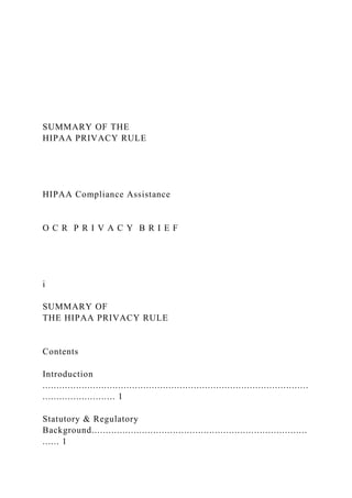 SUMMARY OF THE
HIPAA PRIVACY RULE
HIPAA Compliance Assistance
O C R P R I V A C Y B R I E F
i
SUMMARY OF
THE HIPAA PRIVACY RULE
Contents
Introduction
...............................................................................................
.......................... 1
Statutory & Regulatory
Background.............................................................................
...... 1
 