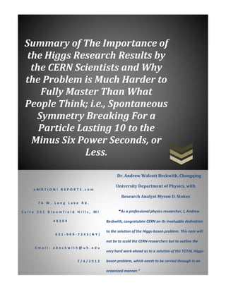 Summary of The Importance of
  the Higgs Research Results by
   the CERN Scientists and Why
 the Problem is Much Harder to
     Fully Master Than What
 People Think; i.e., Spontaneous
    Symmetry Breaking For a
     Particle Lasting 10 to the
   Minus Six Power Seconds, or
               Less.

                                       Dr. Andrew Walcott Beckwith, Chongqing

                                      University Department of Physics, with
    eMOTION! REPORTS.com
                                          Research Analyst Myron D. Stokes
      74 W. Long Lake Rd.

Suite 201 Bloomfield Hills, MI          “As a professional physics researcher, I, Andrew

            48304                Beckwith, congratulate CERN on its invaluable dedication

                                 to the solution of the Higgs-boson problem. This note will
             631-909-7245(NY)
                                 not be to scold the CERN researchers but to outline the
     Email: abeckwith@uh.edu
                                 very hard work ahead as to a solution of the TOTAL Higgs-

                     7/4/2012    boson problem, which needs to be carried through in an

                                 organized manner.”
 