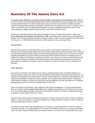 Summary Of The Jeanne Clery Act
The Jeanne Clery Disclosure of Campus Security Policy and Campus Crime Statistics Act, codified at
20 USC 1092 (f) as a part of the Higher Education Act of 1965, is a federal law that requires colleges and universities
to disclose certain timely and annual information about campus crime and security policies. All public and private
institutions of postsecondary education participating in federal student aid programs are subject to it. Violators can be
"fined" up to $27,500 by the U.S. Department of Education, the agency charged with enforcement of the Act and
where complaints of alleged violations should be made, or face other enforcement action.


The Clery Act, originally enacted by the Congress and signed into law by President George Bush in 1990 as the
Crime Awareness and Campus Security Act of 1990 , was championed by Howard & Connie Clery after their
daughter Jeanne (pictured right) was murdered at Lehigh University in 1986. They also founded the non-profit Security
On Campus, Inc. in 1987. Amendments to the Act in 1998 renamed it in memory of Jeanne Clery.


Annual Report-


Schools have to publish an annual report every year by October 1st that contains 3 years worth of campus crime
statistics and certain security policy statements including sexual assault policies which assure basic victims' rights, the
law enforcement authority of campus police and where students should go to report crimes. The report is to be made
available automatically to all current students and employees while prospective students and employees are to be
notified of its existence and afforded an opportunity to request a copy. Schools can comply using the Internet so long
as the required recipients are notified and provided the exact Internet address where the report can be found and
paper copies are available upon request. A copy of the statistics must also be provided to the U.S. Department of
Education.


Crime Statistics-


Each school must disclose crime statistics for the campus, unobstructed public areas immediately adjacent to or
running through the campus, and certain non-campus facilities including Greek housing and remote classrooms. The
statistics must be gathered from campus police or security, local law enforcement, and other school officials who have
"significant responsibility for student and campus activities" such as student judicial affairs directors. Professional
mental health and religious counselors are exempt from reporting obligations, but may refer patients to a confidential
reporting system which the school has to indicate whether or not it has.


Crimes are reported in the following 7 major categories, with several sub-categories: 1.) Criminal Homicide broken
down by a.) Murder and Nonnegligent Manslaughter and b.) Negligent manslaughter; 2.) Sex Offenses broken down
by a.) Forcible Sex Offenses (includes rape) and b.) Nonforcible Sex Offenses; 3.) Robbery; 4.) Aggravated Assault;
5.) Burglary; 6.) Motor Vehicle Theft; and 7.) Arson.


Schools are also required to report the following three types of incidents if they result in either an arrest or disciplinary
referral: 1.) Liquor Law Violations; 2.) Drug Law Violations; and 3.) Illegal Weapons Possession. If both an arrest and
referral are made only the arrest is counted.


The statistics are also broken down geographically into "on campus," "residential facilities for students on campus,"
noncampus buildings, or "on public property" such as streets and sidewalks. Schools can use a map to denote these
areas. The report must also indicate if any of the reported incidents, or any other crime involving bodily injury, was a
 