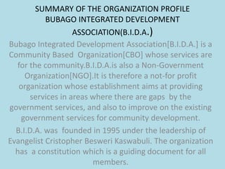 SUMMARY OF THE ORGANIZATION PROFILE
BUBAGO INTEGRATED DEVELOPMENT
ASSOCIATION(B.I.D.A.)
Bubago Integrated Development Association[B.I.D.A.] is a
Community Based Organization[CBO] whose services are
for the community.B.I.D.A.is also a Non-Government
Organization[NGO].It is therefore a not-for profit
organization whose establishment aims at providing
services in areas where there are gaps by the
government services, and also to improve on the existing
government services for community development.
B.I.D.A. was founded in 1995 under the leadership of
Evangelist Cristopher Besweri Kaswabuli. The organization
has a constitution which is a guiding document for all
members.
 
