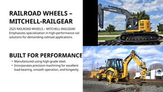 RAILROAD WHEELS –
MITCHELL-RAILGEAR
2025 RAILROAD WHEELS – MITCHELL-RAILGEAR:
Emphasizes specialization in high-performance rail
solutions for demanding railroad applications.
BUILT FOR PERFORMANCE
• Manufactured using high-grade steel.
• Incorporates precision machining for excellent
load-bearing, smooth operation, and longevity.
 