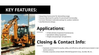 KEY FEATURES:
• Heavy-Duty Construction for demanding usage.
• Precision Machined for perfect fit and smooth functionality.
• Corrosion Resistant materials/coatings for outdoor resilience.
• Low Maintenance design.
• Hi-Rail vehicles (inspection/maintenance).
• Specialized railway equipment.
• Freight and passenger rail operations.
Applications:
• Expresses commitment to quality, safety, and efficiency, with performance tested in real-
world conditions.
• Provides corporate contact details: Mitchell Equipment Corp., Dundee, MI, etc.
Closing & Contact Info:
 