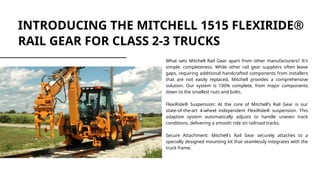 INTRODUCING THE MITCHELL 1515 FLEXIRIDE®
RAIL GEAR FOR CLASS 2-3 TRUCKS
What sets Mitchell Rail Gear apart from other manufacturers? It's
simple: completeness. While other rail gear suppliers often leave
gaps, requiring additional handcrafted components from installers
that are not easily replaced, Mitchell provides a comprehensive
solution. Our system is 100% complete, from major components
down to the smallest nuts and bolts.
FlexiRide® Suspension: At the core of Mitchell's Rail Gear is our
state-of-the-art 4-wheel independent FlexiRide® suspension. This
adaptive system automatically adjusts to handle uneven track
conditions, delivering a smooth ride on railroad tracks.
Secure Attachment: Mitchell's Rail Gear securely attaches to a
specially designed mounting kit that seamlessly integrates with the
truck frame.
 