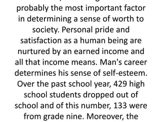 probably the most important factor
in determining a sense of worth to
society. Personal pride and
satisfaction as a human being are
nurtured by an earned income and
all that income means. Man's career
determines his sense of self-esteem.
Over the past school year, 429 high
school students dropped out of
school and of this number, 133 were
from grade nine. Moreover, the
 