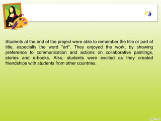 Students at the end of the project were able to remember the title or part of
title, especially the word "art". Τhey enjoyed the work, by showing
preference to communication and actions on collaborative paintings,
stories and e-books. Also, students were excited as they created
friendships with students from other countries.
 