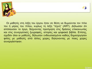 Οη καζεηέο ζηε ιήμε ηνπ έξγνπ ήηαλ ζε ζέζε λα ζπκνύληαη ηνλ ηίηιν
ηνπ ή κέξνο ηνπ ηίηινπ, θπξίσο ηε ιέμε “ηέρλε” (ART). Δήισζαλ όηη
απόιαπζαλ ην έξγν, δείρλνληαο πξνηίκεζε ζηηο δξάζεηο επηθνηλσλίαο
θαη ζηηο ζπλεξγαηηθέο δσγξαθηέο, ηζηνξίεο θαη ςεθηαθά βηβιία. Επίζεο,
ζρεδόλ όινη νη καζεηέο, δήισζαλ ελζνπζηαζκέλνη θαζώο δεκηνύξγεζαλ
θηιίεο κε καζεηέο από άιιεο ρώξεο δειώλνληαο κε πνηεο ρώξεο
ζπλεξγάζηεθαλ.
 