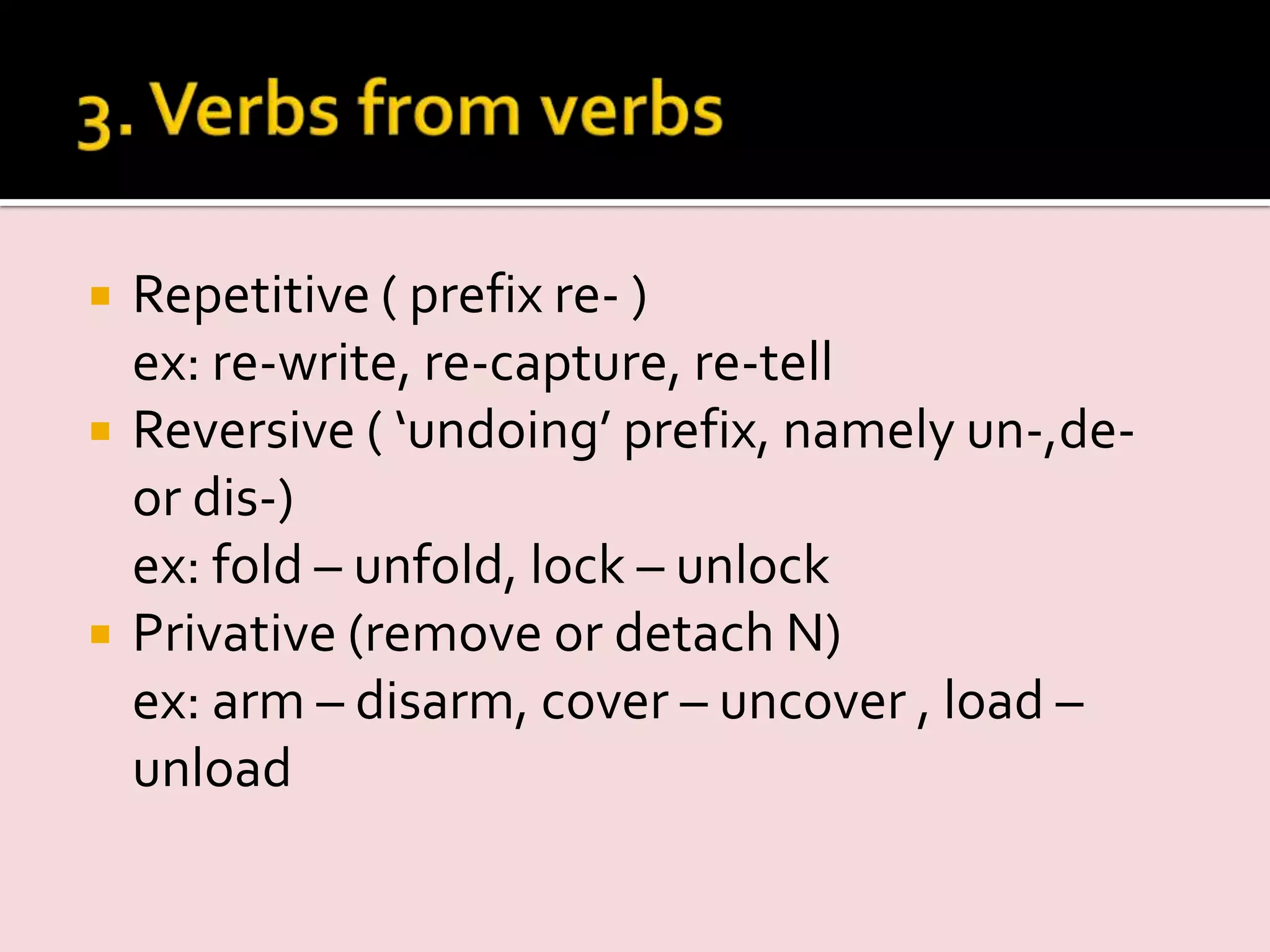  Repetitive ( prefix re- )
ex: re-write, re-capture, re-tell
 Reversive ( ‘undoing’ prefix, namely un-,de-
or dis-)
ex: fold – unfold, lock – unlock
 Privative (remove or detach N)
ex: arm – disarm, cover – uncover , load –
unload
 