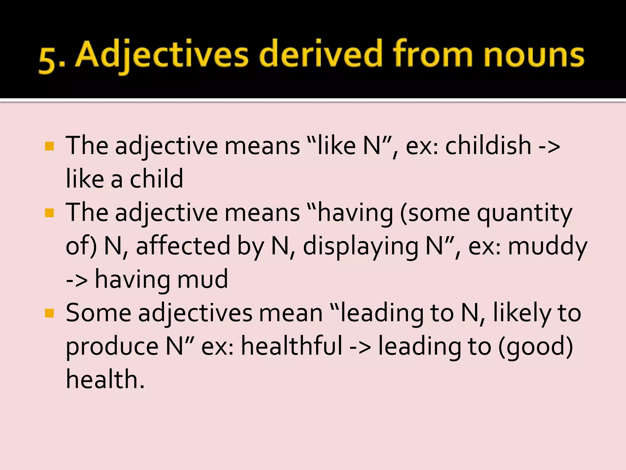  The adjective means “like N”, ex: childish ->
like a child
 The adjective means “having (some quantity
of) N, affected by N, displaying N”, ex: muddy
-> having mud
 Some adjectives mean “leading to N, likely to
produce N” ex: healthful -> leading to (good)
health.
 
