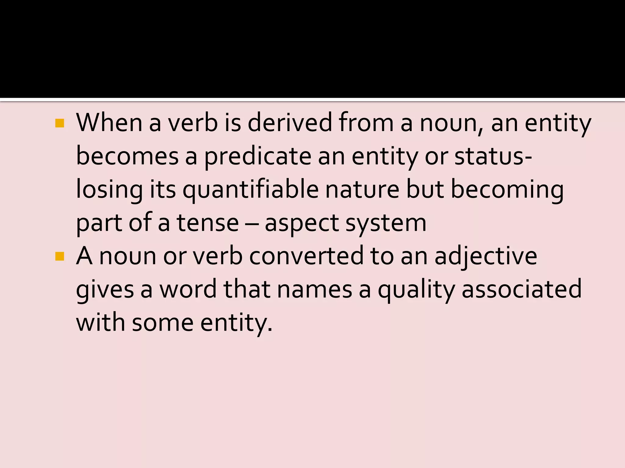  When a verb is derived from a noun, an entity
becomes a predicate an entity or status-
losing its quantifiable nature but becoming
part of a tense – aspect system
 A noun or verb converted to an adjective
gives a word that names a quality associated
with some entity.
 