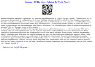 Summary Of The Singer Solution To World Poverty
Someone is classified as a monster when they say "no" to a person asking for donations for a charity. Are they a monster? The answer is no, they are
not a monster; they are simply an intelligent person. In the essay The Singer Solution to World Poverty by Peter Singer, he argues that we should
donate the money that we would use for luxury items to charities; however, we should not do donate our money because it would hurt the economy,
and most charitable foundations are unreliable and will profit from the donations. Donating money instead of spending on luxuries will result in
another recession, and will raise the unemployment rate of America. To illustrate, "The American economy entered an ordinary recession during the
summer of 1929, as... Show more content on Helpwriting.net ...
In contrast, "If we value the life of a child more than going to fancy restaurants, the next time we dine out we will know that we could have done
something better with our money" (Singer par. 23). Let's say it costs eighty dollars to take your family out to dinner at a nice restaurant. Those
eighty dollars could be used to feed, cloth, and ultimately save a starving child. Instead, that family decided to go out to eat even though they had
perfectly good food at home. Think about how often this occurs and how many lives that could be saved if they donate that money instead. On the
other hand, many families see going out as a special occasion for their hard work and celebration. The people who should be donating are the
people who are upper financially stable middle class and the wealthy. Anyone else not in those classes cannot be responsible for other when they are
barely surviving themselves. They work hard every day and bring money home to their families and if they have a little extra money to buy luxury
items then they deserve to go out for all their hard work. The upper class should be responsible to help the starving children, they can afford to go out
every night and not blink an
... Get more on HelpWriting.net ...
 