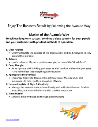 Enjoy The Business Result by Following the Avanulo Way

                      Maxim of the Avanulo Way
To achieve long-term success, combine a deep concern for your people
and your customers with prudent methods of operation.

1. Clear Purpose
   • Clearly articulate the purpose of the organization, and lead everyone to rally
      around that purpose
2. Balance
   • Lead a balanced life, set a positive example, be one of the “Good Guys”
3. Deep Thought
   • Be as rigorous with thinking processes as with product and service processes
      - and remember that everything is measurable
4. Appropriate Involvement
   • Encourage leaders to focus on the optimization of Mura & Muri, and
      employees to focus on the elimination of Muda
5. Harmonious Mix of Rigor & Creativity
   • Manage the here-and-now extraordinarily well with discipline and flawless
      execution, but ensure the future with creative innovation
6. Simplification
   • Simplify, but only based on through understanding




www.avanulo.com
 