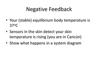 Negative Feedback
• Your (stable) equilibrium body temperature is
37oC
• Sensors in the skin detect your skin
temperature is rising (you are in Cancún)
• Show what happens in a system diagram
 