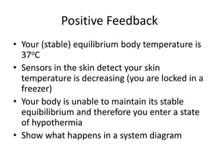 Positive Feedback
• Your (stable) equilibrium body temperature is
37oC
• Sensors in the skin detect your skin
temperature is decreasing (you are locked in a
freezer)
• Your body is unable to maintain its stable
equibilibrium and therefore you enter a state
of hypothermia
• Show what happens in a system diagram
 