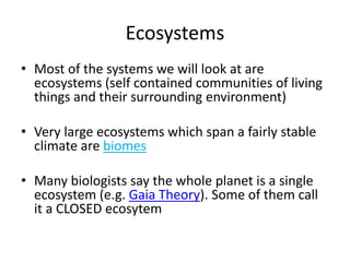 Ecosystems
• Most of the systems we will look at are
ecosystems (self contained communities of living
things and their surrounding environment)
• Very large ecosystems which span a fairly stable
climate are biomes
• Many biologists say the whole planet is a single
ecosystem (e.g. Gaia Theory). Some of them call
it a CLOSED ecosytem
 