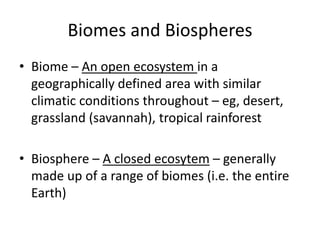 Biomes and Biospheres
• Biome – An open ecosystem in a
geographically defined area with similar
climatic conditions throughout – eg, desert,
grassland (savannah), tropical rainforest
• Biosphere – A closed ecosytem – generally
made up of a range of biomes (i.e. the entire
Earth)
 