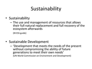 Sustainability
• Sustainability
– The use and management of resources that allows
their full natural replacement and full recovery of the
ecosystem afterwards
(IB ESS guide)
• Sustainable Development
– ‘Development that meets the needs of the present
without compromising the ability of future
generations to meet their own needs’
(UN World Commission on Environment and Development)
 