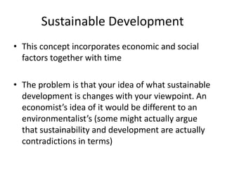 Sustainable Development
• This concept incorporates economic and social
factors together with time
• The problem is that your idea of what sustainable
development is changes with your viewpoint. An
economist’s idea of it would be different to an
environmentalist’s (some might actually argue
that sustainability and development are actually
contradictions in terms)
 