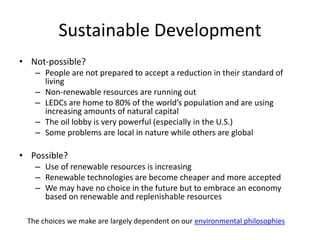 Sustainable Development
• Not-possible?
– People are not prepared to accept a reduction in their standard of
living
– Non-renewable resources are running out
– LEDCs are home to 80% of the world’s population and are using
increasing amounts of natural capital
– The oil lobby is very powerful (especially in the U.S.)
– Some problems are local in nature while others are global
• Possible?
– Use of renewable resources is increasing
– Renewable technologies are become cheaper and more accepted
– We may have no choice in the future but to embrace an economy
based on renewable and replenishable resources
The choices we make are largely dependent on our environmental philosophies
 