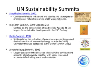 UN Sustainability Summits
• Stockholm Summit, 1972
– Considered threats to habitats and species and set targets for
protection of natural resources. UNEP was established.
• Rio Earth Summit, 1992 (Agenda 21)
– Centred on the conservation of biodiversity. Agenda 21 set
targets for sustainable development in the 21st Century
• Kyoto Summit, 1997
– Set targets for the reduction of greenhouse gas emissions and
the introduction of renewable energy sources (by 2012).
Ultimately this was postponed at the Dohar Summit (2012)
• Johannesburg Summit, 2002
– Largely considered the obstacles to sustainable development
posed by global poverty, together with social issues and
access to safe drinking water and sanitation
 