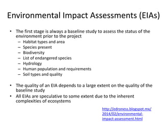 Environmental Impact Assessments (EIAs)
• The first stage is always a baseline study to assess the status of the
environment prior to the project
– Habitat types and area
– Species present
– Biodiversity
– List of endangered species
– Hydrology
– Human population and requirements
– Soil types and quality
• The quality of an EIA depends to a large extent on the quality of the
baseline study
• All EIAs are speculative to some extent due to the inherent
complexities of ecosystems
http://edroness.blogspot.mx/
2014/02/environmental-
impact-assessment.html
 