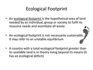 Ecological Footprint
• An ecological footprint is the hypothetical area of land
needed by an individual, group or society to fulfil its
resource needs and assimilate all waste
• An ecological footprint is not necessarily sustainable.
It may refer to an unstable equilibrium
• A country with a total ecological footprint greater than
its available land is in theory living beyond its means (It
has an ecological deficit)
 