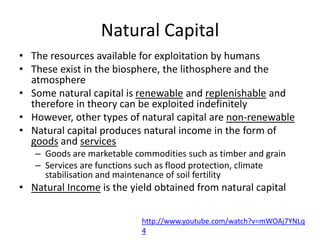 Natural Capital
• The resources available for exploitation by humans
• These exist in the biosphere, the lithosphere and the
atmosphere
• Some natural capital is renewable and replenishable and
therefore in theory can be exploited indefinitely
• However, other types of natural capital are non-renewable
• Natural capital produces natural income in the form of
goods and services
– Goods are marketable commodities such as timber and grain
– Services are functions such as flood protection, climate
stabilisation and maintenance of soil fertility
• Natural Income is the yield obtained from natural capital
http://www.youtube.com/watch?v=mWOAj7YNLq
4
 