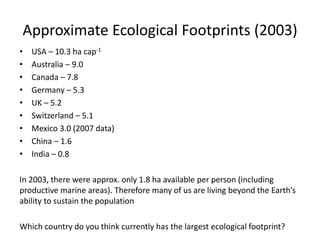 Approximate Ecological Footprints (2003)
• USA – 10.3 ha cap-1
• Australia – 9.0
• Canada – 7.8
• Germany – 5.3
• UK – 5.2
• Switzerland – 5.1
• Mexico 3.0 (2007 data)
• China – 1.6
• India – 0.8
In 2003, there were approx. only 1.8 ha available per person (including
productive marine areas). Therefore many of us are living beyond the Earth’s
ability to sustain the population
Which country do you think currently has the largest ecological footprint?
 