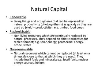 Natural Capital
• Renewable
– Living things and ecosystems that can be replaced by
natural productivity (photosynthesis) as quickly as they are
used up (yield = productivity); e.g. timber, food crops
• Replenishable
– Non-living resources which are continually replaced by
natural processes. They depend on abiotic processes for
replenishment; e.g. solar energy, geothermal energy,
ozone, water
• Non-renewable
– Natural resources which cannot be replaced (at least on a
timescale close to that at which they are used). They
include fossil fuels and minerals; e.g. fossil fuels, nuclear
energy sources, helium
 