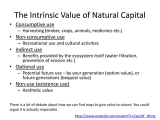 The Intrinsic Value of Natural Capital
• Consumptive use
– Harvesting (timber, crops, animals, medicines etc.)
• Non-consumptive use
– Recreational use and cultural activities
• Indirect use
– Benefits provided by the ecosystem itself (water filtration,
prevention of erosion etc.)
• Optional use
– Potential future use – by your generation (option value), or
future generations (bequest value)
• Non-use (existence use)
– Aesthetic value
There is a lot of debate about how we can find ways to give value to nature. You could
argue it is actually impossible
http://www.youtube.com/watch?v=2zuJdY_Wrng
 